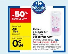 -50%  SUR LE 2 ME  Vendu sout  169  Le paquet  Le 2 produ  084  Produits  Carrefour  Cotons à démaquiller Maxi Duo CARREFOUR SOFT Ovales ou Carrés, par 80. Soit les 2 produits: 2,53 € Autres variétés 