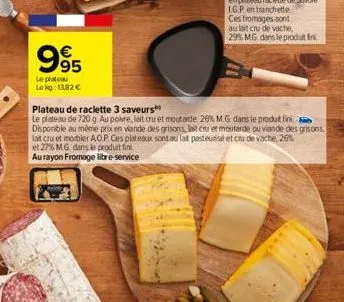 995  le plateau  lekg: 13,82 €  ces fromages sont  au lait cru de vache,  29% mg dans le produit fini  plateau de raclette 3 saveurs  le plateau de 720 g au poire, lalt cru et moutarde 26% m.g. dans l