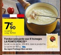 90  Le sachet Lekg: 1975 €  Fondue savoyarde aux 4 fromages LA POINTE PÉRCÉE  Au lat cru de vache, 33% MG, dans le produit fini.  Le sachet de 400 g  Au rayon Fromage libre-service 