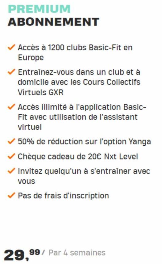 PREMIUM ABONNEMENT  Accès à 1200 clubs Basic-Fit en Europe  Entraînez-vous dans un club et à domicile avec les Cours Collectifs Virtuels GXR  Accès illimité à l'application Basic-Fit avec utilisation 