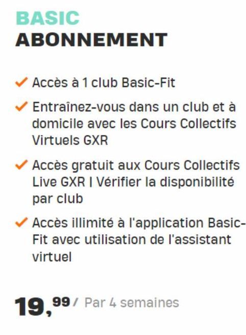BASIC  ABONNEMENT  Accès à 1 club Basic-Fit  Entraînez-vous dans un club et à domicile avec les Cours Collectifs Virtuels GXR  Accès gratuit aux Cours Collectifs Live GXR I Vérifier la disponibilité p