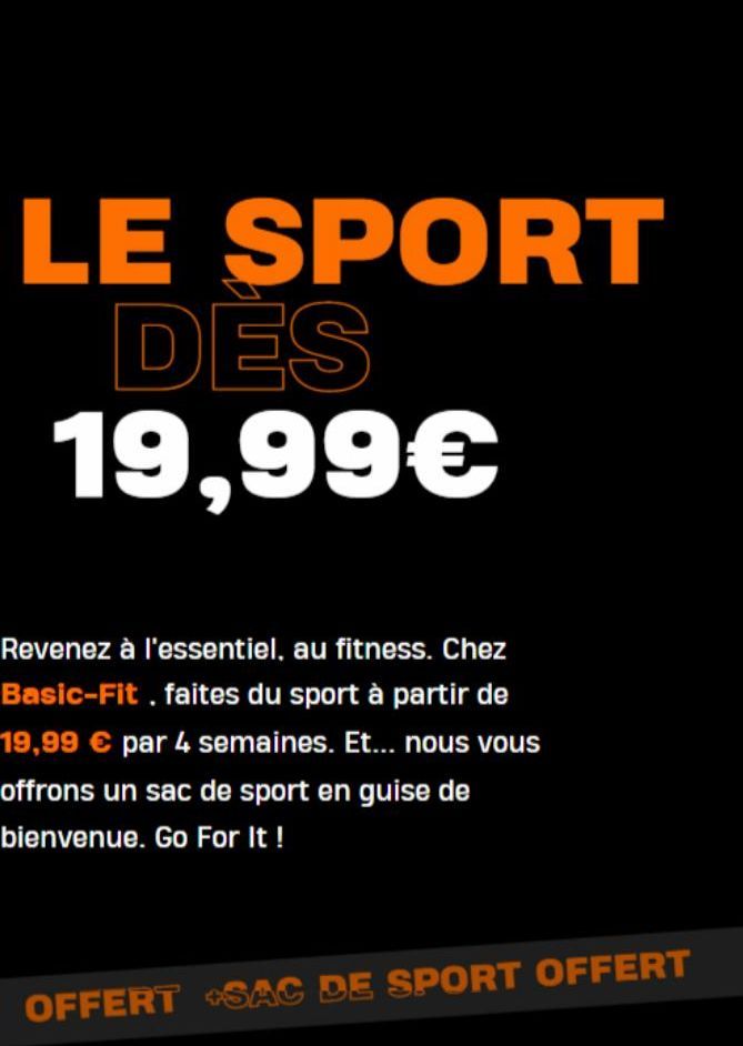 LE SPORT DES 19,99€  Revenez à l'essentiel, au fitness. Chez Basic-Fit, faites du sport à partir de 19,99 € par 4 semaines. Et... nous vous offrons un sac de sport en guise de bienvenue. Go For It!  O