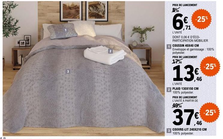 3  2  PRIX DE LANCEMENT  6  € -25%  ,71  L'UNITÉ DONT 0,06 € D'ÉCO-PARTICIPATION MOBILIER  COUSSIN 40X40 CM Enveloppe et garnissage : 100% polyester. PRIX DE LANCEMENT  17,95  -25% € ,46  L'UNITÉ  PLA