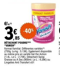 6,41  détachant poudre(23) "vanish"  € -40%  ,85  format familial. différentes variétés(4) (750g. le kg: 5.13€). egalement disponible au même prix en variété gel oxi action (1.4l. le l: 2.75€), détach