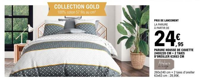 COLLECTION GOLD  100% coton 57 fils au cm²  PRIX DE LANCEMENT LA PARURE À PARTIR DE  24€  1,95  PARURE HOUSSE DE COUETTE 240X220 CM + 2 TAIES D'OREILLER 63x63 CM  Ateliers  260x240 cm + 2 taies d'orei