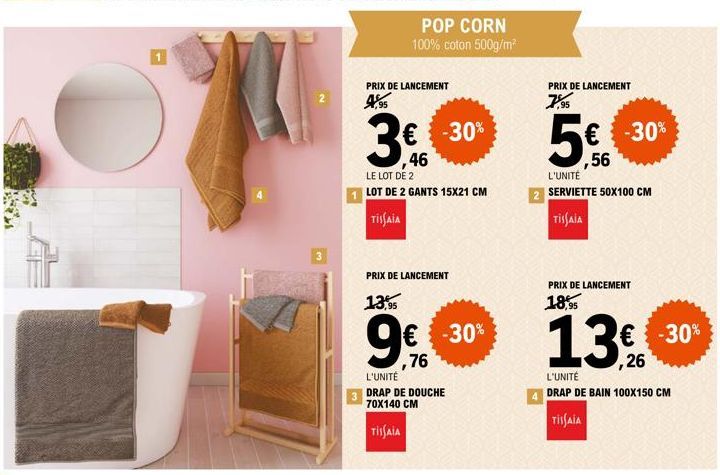 3  PRIX DE LANCEMENT 4,95  POP CORN 100% coton 500g/m²  3€  46  -30%  LE LOT DE 2  LOT DE 2 GANTS 15X21 CM  TISSAIA  6  PRIX DE LANCEMENT  13,95  € -30%  ,76  L'UNITÉ  DRAP DE DOUCHE 70X140 CM  TISSAI