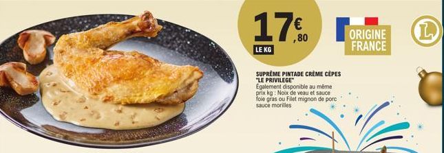 LE KG  SUPREME PINTADE CRÈME CÈPES  "LE PRIVILEGE"  Également disponible au même. prix kg: Noix de veau et sauce foie gras ou Filet mignon de porc sauce morilles  € ,80  ORIGINE FRANCE  L 