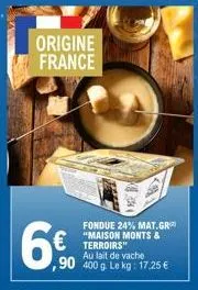 origine france  6€  fondue 24% mat.gr "maison monts &  €terroirs  au lait de vache  ,90 400 g. le kg: 17.25 € 