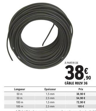 Longueur  50 m  50 m  100 m  100 m  Epaisseur  1,5 mm  2,5 mm  1,5 mm 2,5 mm  À PARTIR DE  ,90 CÂBLE RO2V 3G  Prix  38,90 €  54,90 €  72,90 € 105 € 