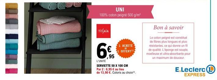 UNI  100% coton peigné 500 g/m²  TISSAIA  95  1 ACHETÉ OFFERT  L'UNITÉ  SERVIETTE 50 X 100 CM  Par 2:6,95 € au lieu  de 13,90 €. Coloris au choix(²)  Bon à savoir  Le coton peigné est constitué de fib