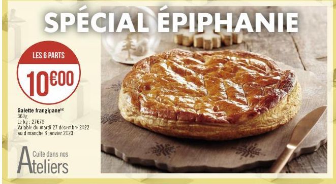 SPECIAL EPIPHANIE  LES 6 PARTS  10000  Galette frangipanee 360g Le kg : 27€78 Valable du mardi 27 décembre 2022 au dimanche 8 janvier 2023  Cuite dans nos  