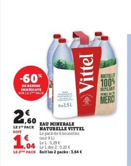 -60%  DE REMISE IMMEDIATE SUR LE 2 PACK  1,60  LE 1 PACK  SOIT  MINCEME  6x1,5L  EAU MINERALE NATURELLE VITTEL  Le pack de 6 bouteilles (soit 9 L)  Le L: 0,29 €  ,04  Le L des 2:0,20 €  LE 2 PACK Soit