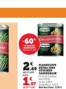 -60%  DE REMISE IMMEDIATE SUR LE LOT  2,  LE 1 LOT SOIT  ,07  LE 2 LOT  FLAGEOLETS  1,69 EXTRA FINS  CUISINES CASSEGRAIN  Le lot de 2 boites  (soit 530 g) Le kg 5,08 €  Cassegrain  Offre Découverte  C