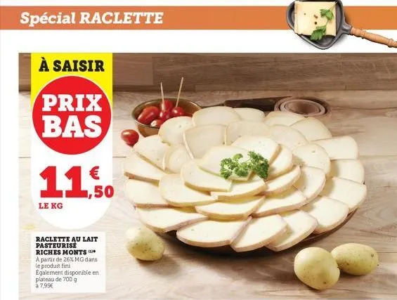 spécial raclette  à saisir  prix bas  11.50  le kg  raclette au lait pasteurise riches monts  a partir de 26% mg dans le produit fini  egalement disponible en plateau de 700 g à 7,99€  