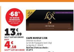 -68%  DE REMISE IMMÉDIATE SUR LE 2 LOT AU CHOIX  13.09  LE 1 LOT AU CHOIX CAFE MOULU L'OR  SOIT  4,18  LE 2 LOT AU CHOIX 17,27 €  LOT  4x2500  Intense ou doux  Le lot de 4 paquets (soit 1kg)  Le kg de