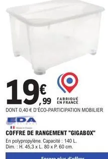 19€  fabriqué  ,99 en france  dont 0,40 € d'éco-participation mobilier  eda  11  coffre de rangement "gigabox" en polypropylène. capacité : 140 l. dim.: h. 45,3 x l. 80 x p. 60 cm. 