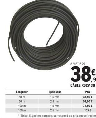 Longueur  50 m  50 m  100 m  100 m  Epaisseur  1,5 mm  2,5 mm  1,5 mm 2,5 mm  À PARTIR DE  ,90 CÂBLE RO2V 3G  Prix  38,90 €  54,90 €  72,90 € 105 € 