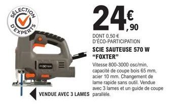 III  24€  1,90  DONT 0,50 € D'ÉCO-PARTICIPATION SCIE SAUTEUSE 570 W "FOXTER"  Vitesse 800-3000 osc/min, capacité de coupe bois 65 mm, acier 10 mm. Changement de lame rapide sans outil. Vendue avec 3 l