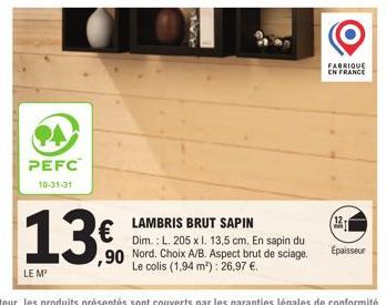 PA  PEFC  10-31-31  13  LE M²  ,90  LAMBRIS BRUT SAPIN  Dim.: L. 205 x l. 13,5 cm. En sapin du Nord. Choix A/B. Aspect brut de sciage. Le colis (1,94 m²): 26,97 €.  FABRIQUE EN FRANCE  12.  Épaisseur 