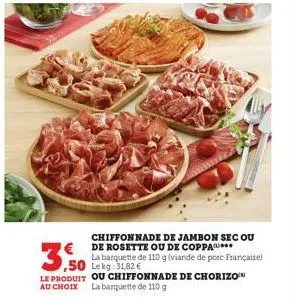 chiffon nade de jambon sec ou de rosette ou de coppa***  la barquette de 110 g (viande de porc françaisel lekg: 31,82 €  3,50  le produit ou chiffonnade de chorizo au choix la barquette de 110 g 