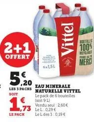 2+1  offert  le pack  5.20  eau minerale  les 3 packs naturelle vittel  soit  le pack de 6 bouteilles  6x1,5l  73 lel: 029€  (soit 9 l)  vendu seul: 2,60€  le l des 3:0,19 €  vittel  boteles  100%  re