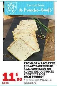 119  le kg  le meilleur  de franche-comté  €au feu de bois jean perrin  ,90 a partir de 25% mg dans le  produit fini  fromage à raclette  au lait pasteurise à la moutarde ou au poivre ou fumée 