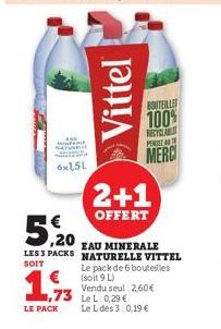 6x1,5L  1,933  LE PACK  Vittel  5,20  EAU MINERALE  LES 3 PACKS NATURELLE VITTEL  SOIT  BOUTEILLES  100%  2+1  OFFERT  Le pack de 6 bouteilles (soit 9 L) Vendu seul: 2,60€  Le L des 3:0,19 €  RECYCLAB