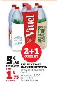 6x1,5l  1,933  le pack  vittel  5,20  eau minerale  les 3 packs naturelle vittel  soit  bouteilles  100%  2+1  offert  le pack de 6 bouteilles (soit 9 l) vendu seul: 2,60€  le l des 3:0,19 €  recyclab