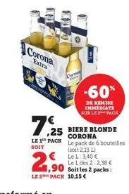 corona  extra  7,25  le 1 pack  soit  1,90  le 2 pack  coron rave  € le l: 3,40 €  -60%  de remise immediate sur le 2 pack  biere blonde corona le pack de 6 bouteilles  (soit 2,13 l)  le l des 2:2,38 
