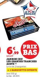 Aoste  Les Grandes Tranches BY R  PRIX  6,99 BAS  LE LOT  JAMBON CRU  LES GRANDES TRANCHES AOSTE (4)  Le lot de 2 barquettes  +1 BARQUETTE OFFERTE  (soit 300 g)  Le kg: 23,30 €  LE PORC  FRANÇAIS 