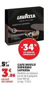 3,86  le lot  au choix  torinoitalia perfetto espresso  cafe moulu espresso lavazza  perfetto ou italiano  ,86 le lot de 2 paquets  (soit 500 g) le kg 7,72 €  lavazza  -34%  de remise immediate 
