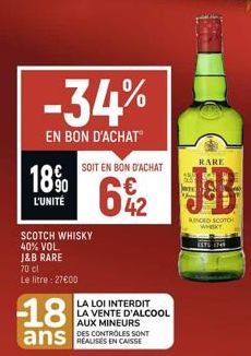 18%  L'UNITÉ  -34%  EN BON D'ACHAT  70 cl  Le litre : 27600  SCOTCH WHISKY 40% VOL.  J&B RARE  -18 ans  SOIT EN BON D'ACHAT  42  LA LOI INTERDIT  LA VENTE D'ALCOOL AUX MINEURS  DES CONTROLES SONT  KIN