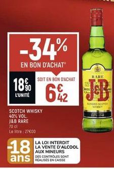 18%  L'UNITÉ  -34%  EN BON D'ACHAT  70 cl  Le litre : 27600  SCOTCH WHISKY 40% VOL.  J&B RARE  -18 ans  SOIT EN BON D'ACHAT  42  LA LOI INTERDIT  LA VENTE D'ALCOOL AUX MINEURS  DES CONTROLES SONT  KIN