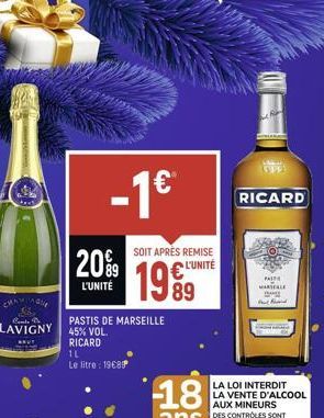 -1⁹  20%9  L'UNITÉ  SOIT APRÈS REMISE  L'UNITÉ  PASTIS DE MARSEILLE LAVIGNY 45% VOL.  RICARD 1L Le litre : 19€89  1999  89  RICARD  PAST  MARTELLE  P  LA LOI INTERDIT LA VENTE D'ALCOOL AUX MINEURS DES