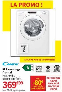 CANDY  1 Lave-linge frontal PRIX APRÈS REMISE DIFFÉRÉE  CAPACITÉ  10  Kg  369 €⁹9  Dont 8€ d'éco-participation  L'ACHAT MALIN DU MOMENT  ESSORAGE  A 1200  trs/min  soit  PRIX INITIAL  -80€ PRIX PAYÉ  