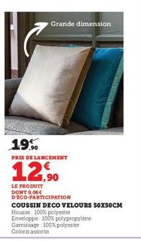 Grande dimension  19.%  PRIX DE LANCEMENT  12,90  LE PRODUIT DONT 0,06€ DECO-PARTICIPATION  COUSSIN DECO VELOURS 50X50CM  Housse: 100% polyester  Enveloppe: 100% polypropylène  Gamissage: 100% polyest