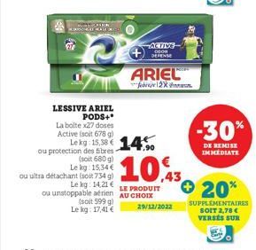 27  LESSIVE ARIEL PODS+*  La bolte x27 doses Active (soit 678 g) Le kg: 15,38 € 14  ou protection des fibres- (soit 680 g) Lekg: 15,34€  ACTIVE DEOR DEPENSE  ARIEL  ou ultra détachant (soit 734 g)  Le