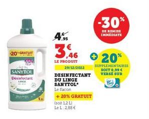 20 GRATUIT  SANYTOL  Desinfectant  ,95  3.46  LE PRODUIT  (soit 1,2 L) Le L. 2.88€  29/12/2022  DESINFECTANT  DU LINGE SANYTOL  Le flacon  +20% GRATUIT  + 20%  -30%  DE REMISE IMMEDIATE  SUPPLÉMENTAIR