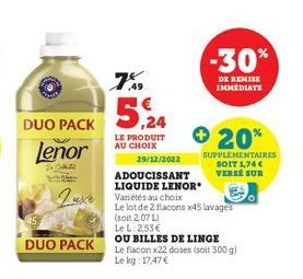 DUO PACK  Lenor  R  DUO PACK  7%  5,24  LE PRODUIT AU CHOIX  Luxe Variétés au choix  29/12/2022  ADOUCISSANT  LIQUIDE LENOR  -30%  DE REMISE IMMEDIATE  + 20%  SUPPLEMENTAIRES SOIT 1,74 €  VERSE SUR  L