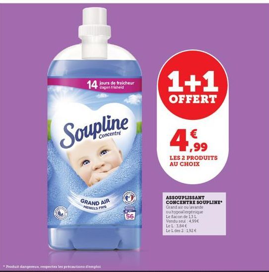 14 jours de fraicheur  Soupline  Concentré  GRAND AIR  HEMELS FRIS  *Produit dangereux respecter les précautions d'emploi  56  1+1  OFFERT  4.99  LES 2 PRODUITS AU CHOIX  ASSOUPLISSANT  CONCENTRE SOUP