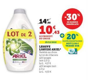 LOT DE 2  POWER  ARIEL  29/12/2022  14%  10,3  LE PRODUIT AU CHOIX  Variétés au choix Le lot de 2 flacons x25 lavages  (soit 2,5 L)  Le L: 4,17 €  LESSIVE  LIQUIDE ARIEL  x23 lavages (soit 23L)  Le L: