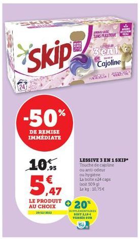 Skip  -50%  DE REMISE IMMÉDIATE  10.95  5,47  LE PRODUIT AU CHOIX  29/12/2022  LESSIVE 3 EN 1 SKIP" Touche de cajoline  ou anti-odeur  ou hygiène  La boltex24 caps (soit 509 gl Le log 10,75€  MALAGE S