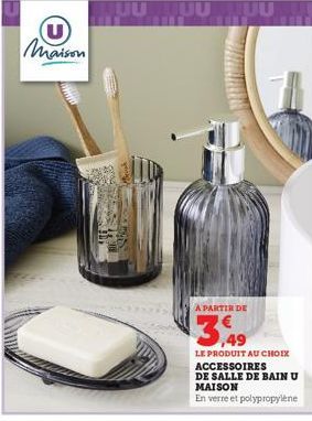 Maison  A PARTIR DE  3,49  LE PRODUIT AU CHOIX ACCESSOIRES  DE SALLE DE BAIN U MAISON  En verre et polypropylène 