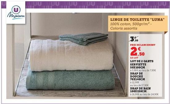 U maison  JUULUU  UUUUUUUUUUUUU  LINGE DE TOILETTE "LUNA" 100% coton, 500gr/m² - Coloris assortis  PRIX DE LANCEMENT  2,50  LE LOT  LOT DE 2 GANTS  SERVIETTE  50X100CM  à 5,90€ au lieu de 7,90€  DRAP 