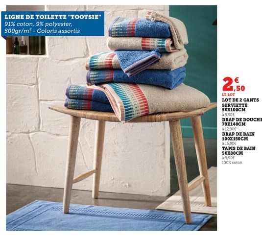 LIGNE DE TOILETTE "TOOTSIE" 91% coton, 9% polyester, 500gr/m² - Coloris assortis  1,50  LE LOT LOT DE 2 GANTS SERVIETTE 50X100CM  à 5,90€  DRAP DE DOUCHE 70X140CM  à 12,90€  DRAP DE BAIN  100X150CM  à