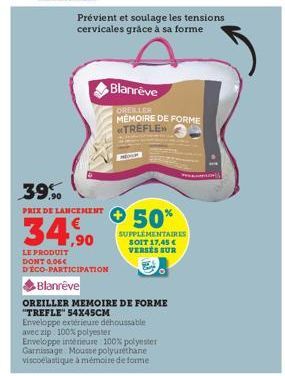 Prévient et soulage les tensions cervicales grâce à sa forme  39.90  PRIX DE LANCEMENT  34,90  LE PRODUIT DONT 0,06€ DÉCO-PARTICIPATION  Blanrêve  Blanreve  OREILLER MEMOIRE DE FORME TREFLE  50%  SUPP