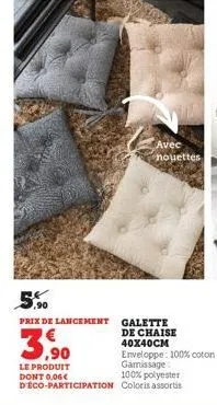 avec nouettes  ,90  prix de lancement galette  3,90  de chaise 40x40cm  enveloppe: 100% coton garnissage  le produit dont 0,06€ d'eco-participation  100% polyester coloris assortis 