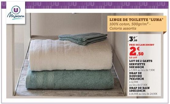 U maison  JUULUU  TUUUUUUUUUUUUUU  LINGE DE TOILETTE "LUNA" 100% coton, 500gr/m² - Coloris assortis  PRIX DE LANCEMENT  2,50  LE LOT  LOT DE 2 GANTS  SERVIETTE  50X100CM  à 5,90€ au lieu de 7,90€  DRA