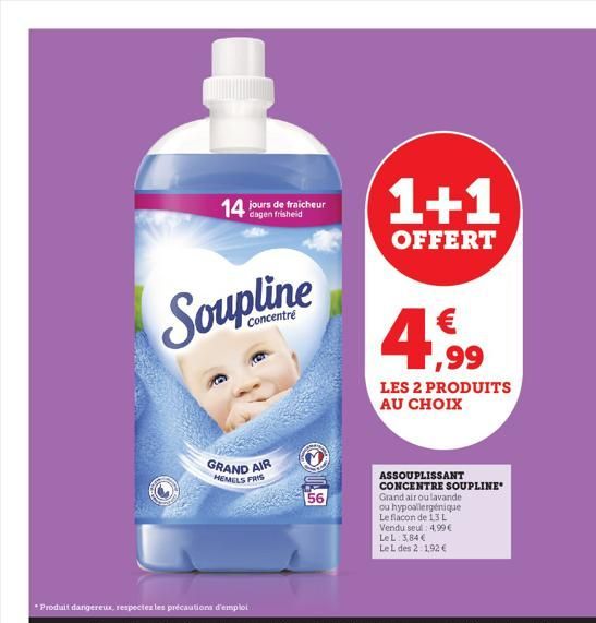 14 jours de fraicheur  Soupline  Concentré  GRAND AIR  HEMELS FRIS  *Produit dangereux, respecter les précautions d'emploi  56  1+1  OFFERT  4,99  LES 2 PRODUITS AU CHOIX  ASSOUPLISSANT CONCENTRE SOUP