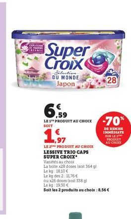 EXPLOSION INTENSE  Super Croix  Sélection DU MONDE Japon  6,59  LE 1 PRODUIT AU CHOIX -70%  SOIT  €  1,97  LE 2 PRODUIT AU CHOIX LESSIVE TRIO CAPS SUPER CROIX.  Variétés au choix  La boite x28 doses (